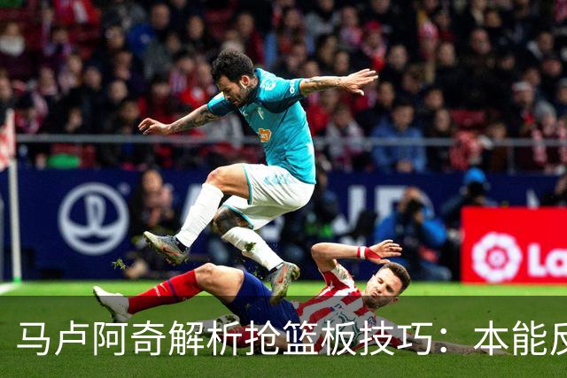 马卢阿奇解析抢篮板技巧：本能反应助力场上表现